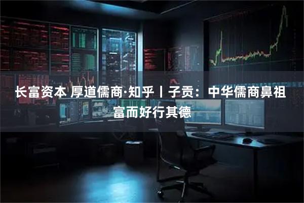 长富资本 厚道儒商·知乎丨子贡：中华儒商鼻祖 富而好行其德
