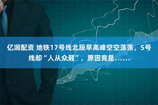 亿润配资 地铁17号线北段早高峰空空荡荡，5号线却“人从众叕”，原因竟是……