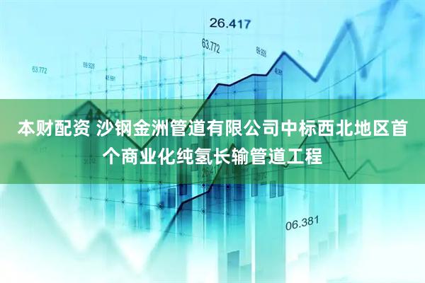 本财配资 沙钢金洲管道有限公司中标西北地区首个商业化纯氢长输管道工程