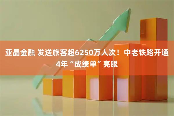 亚晶金融 发送旅客超6250万人次！中老铁路开通4年“成绩单”亮眼