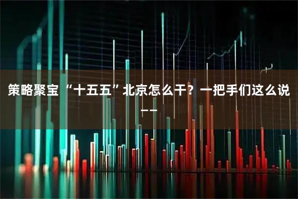策略聚宝 “十五五”北京怎么干？一把手们这么说——
