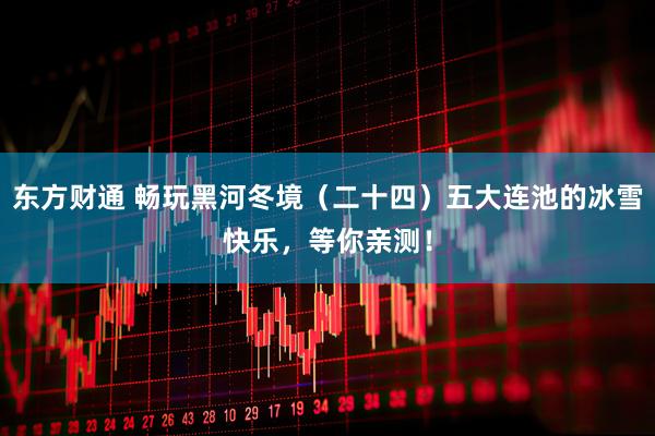 东方财通 畅玩黑河冬境（二十四）五大连池的冰雪快乐，等你亲测！