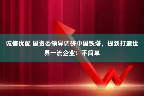 诚信优配 国资委领导调研中国铁塔，提到打造世界一流企业！不简单
