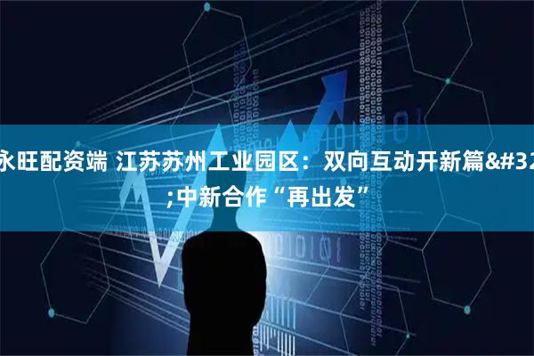 永旺配资端 江苏苏州工业园区：双向互动开新篇 中新合作“再出发”