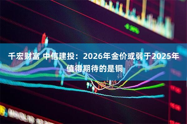 千宏财富 中信建投：2026年金价或弱于2025年 值得期待的是铜