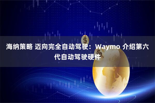 海纳策略 迈向完全自动驾驶：Waymo 介绍第六代自动驾驶硬件