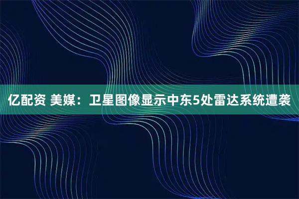 亿配资 美媒：卫星图像显示中东5处雷达系统遭袭