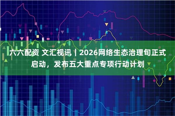 六六配资 文汇视讯｜2026网络生态治理旬正式启动，发布五大重点专项行动计划