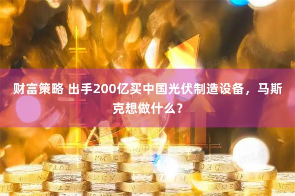 财富策略 出手200亿买中国光伏制造设备，马斯克想做什么？